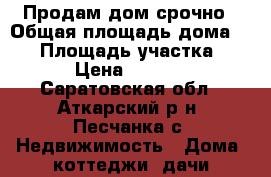 Продам дом срочно › Общая площадь дома ­ 36 › Площадь участка ­ 300 › Цена ­ 350 000 - Саратовская обл., Аткарский р-н, Песчанка с. Недвижимость » Дома, коттеджи, дачи продажа   